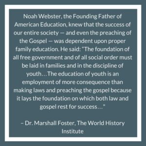 Noah Webster, the Founding Father of American Education, knew that the success of our entire society — and even the preaching of the Gospel — was dependent upon proper family education. He said: “The foundation of all free government and of all social order must be laid in families and in the discipline of youth…The education of youth is an employment of more consequence than making laws and preaching the gospel because it lays the foundation on which both law and gospel rest for success…" – Dr. Marshall Foster, The World History Institute